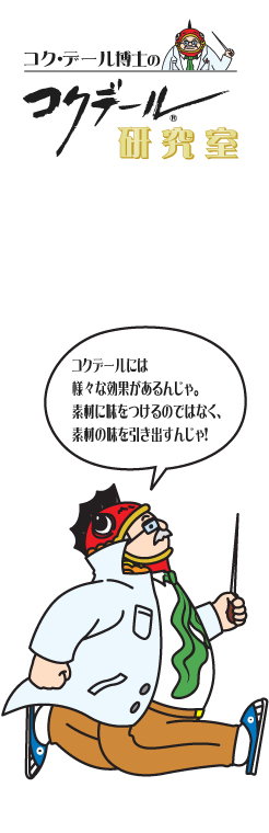 コク・デール博士の研究室コクデールの秘密 コクデールには様々な効果があるんじゃ。素材に味をつけるんではなく、素材の味を引き出すんじゃ！