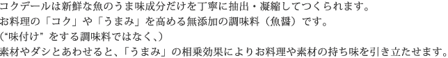 コクデールは新鮮な魚のうま味成分だけを丁寧に抽出・凝縮してつくられます。お料理の「コク」や「うまみ」を高める無添加の調味料（魚醤）です。（“味付け”をする調味料ではなく、）素材やダシとあわせると、「うまみ」の相乗効果によりお料理や素材の持ち味を引き立たせます。