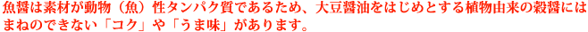 魚醤は素材が動物（魚）性タンパク質であるため、大豆醤油をはじめとする植物由来の穀醤にはまねのできない「コク」や「うま味」があります。