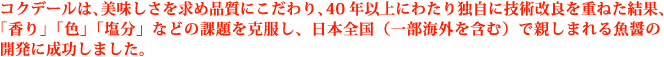 コクデールは、美味しさを求め品質にこだわり、40年以上にわたり独自に技術改良を重ねた結果、「香り」「色」「塩分」などの課題を克服し、日本全国（一部海外を含む）で親しまれる魚醤の開発に成功しました。