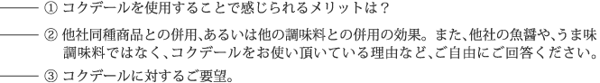 （1）コクデールを使用することで感じられるメリットは？（2）他社同種商品との併用、あるいは他の調味料との併用の効果。また、他社の魚醤や、うま味調味料ではなく、コクデールをお使い頂いている理由など、ご自由にご回答ください。（3）コクデールに対するご要望。