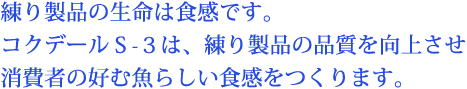練り製品の生命は食感です。コクデールS-3は、練り製品の品質を向上させ消費者の好む魚らしい食感をつくります。